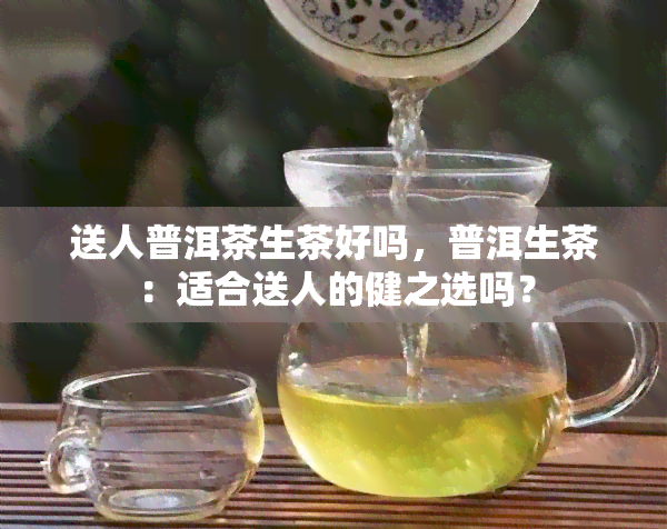 送人普洱茶生茶好吗，普洱生茶：适合送人的健之选吗？