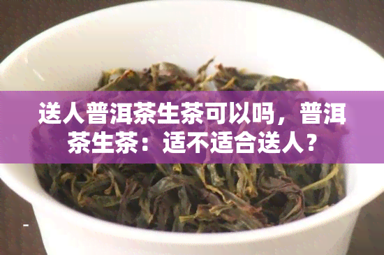 送人普洱茶生茶可以吗，普洱茶生茶：适不适合送人？