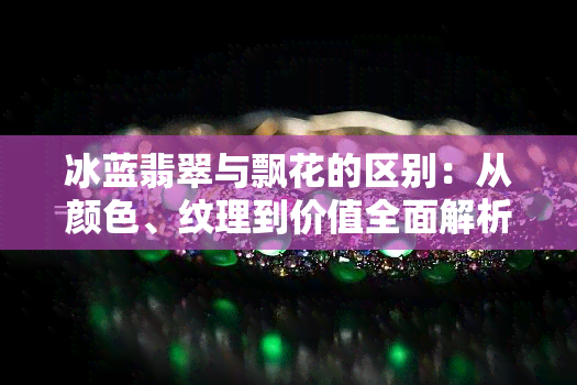冰蓝翡翠与飘花的区别：从颜色、纹理到价值全面解析