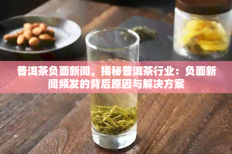 普洱茶负面新闻，揭秘普洱茶行业：负面新闻频发的背后原因与解决方案