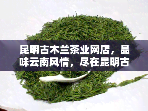 昆明古木兰茶业网店，品味云南风情，尽在昆明古木兰茶业网店！