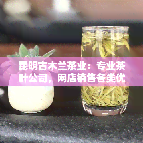 昆明古木兰茶业：专业茶叶公司，网店销售各类优质茶叶