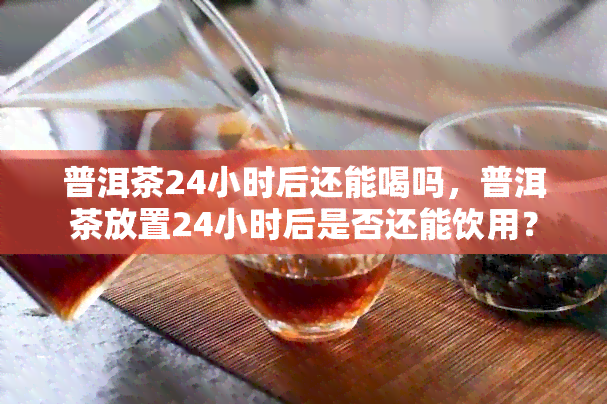 普洱茶24小时后还能喝吗，普洱茶放置24小时后是否还能饮用？