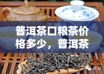 普洱茶口粮茶价格多少，普洱茶口粮茶的市场价格是多少？一份全面的价格指南