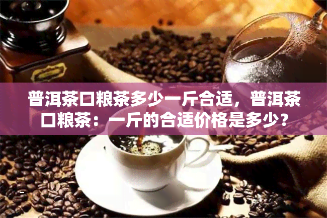 普洱茶口粮茶多少一斤合适，普洱茶口粮茶：一斤的合适价格是多少？