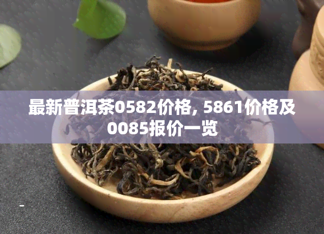 最新普洱茶0582价格, 5861价格及0085报价一览