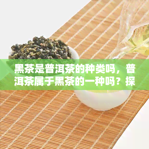 黑茶是普洱茶的种类吗，普洱茶属于黑茶的一种吗？探讨其分类归属