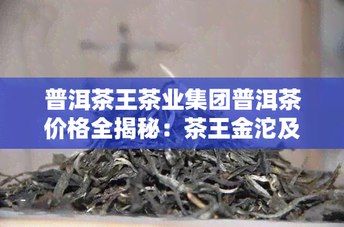 普洱茶王茶业集团普洱茶价格全揭秘：茶王金沱及其他产品信息