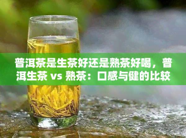 普洱茶是生茶好还是熟茶好喝，普洱生茶 vs 熟茶：口感与健的比较