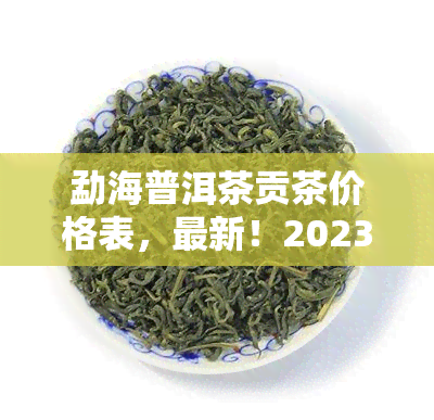 勐海普洱茶贡茶价格表，最新！2023年勐海普洱茶贡茶价格表出炉，收藏必看！