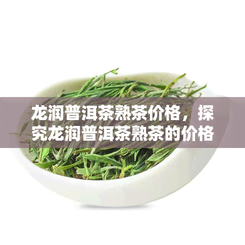 龙润普洱茶熟茶价格，探究龙润普洱茶熟茶的价格走势与市场表现