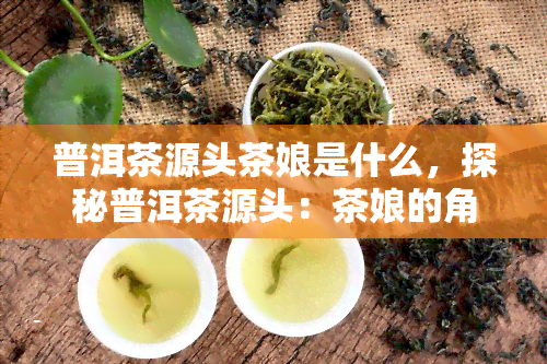 普洱茶源头茶娘是什么，探秘普洱茶源头：茶娘的角色与作用