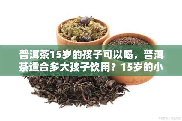 普洱茶15岁的孩子可以喝，普洱茶适合多大孩子饮用？15岁的小朋友也可以尝试哦！