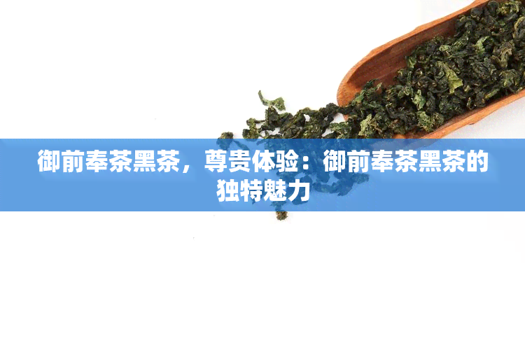 御前奉茶黑茶，尊贵体验：御前奉茶黑茶的独特魅力