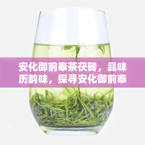 安化御前奉茶茯砖，品味历韵味，探寻安化御前奉茶茯砖的魅力