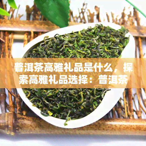 普洱茶高雅礼品是什么，探索高雅礼品选择：普洱茶的魅力与价值