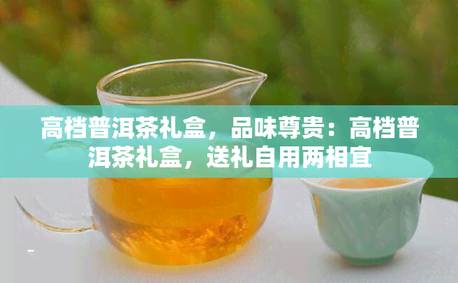 高档普洱茶礼盒，品味尊贵：高档普洱茶礼盒，送礼自用两相宜