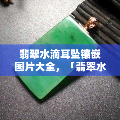 翡翠水滴耳坠镶嵌图片大全，「翡翠水滴耳坠镶嵌图片大全」：让你一睹翠 *** 滴的美丽