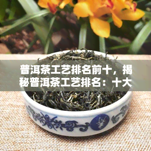 普洱茶工艺排名前十，揭秘普洱茶工艺排名：十大制作技艺大！