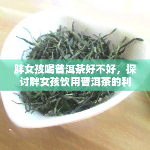 胖女孩喝普洱茶好不好，探讨胖女孩饮用普洱茶的利与弊