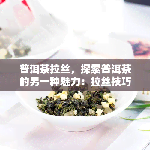 普洱茶拉丝，探索普洱茶的另一种魅力：拉丝技巧与品鉴体验