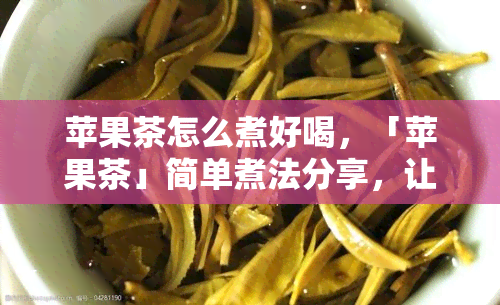 苹果茶怎么煮好喝，「苹果茶」简单煮法分享，让你轻松做出好喝的暖身饮品