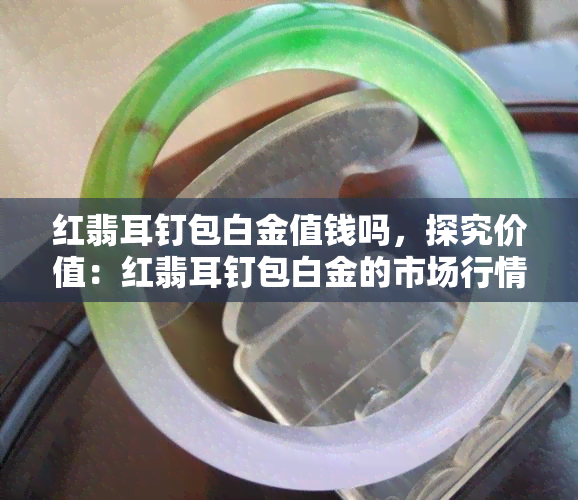 红翡耳钉包白金值钱吗，探究价值：红翡耳钉包白金的市场行情