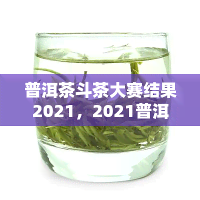 普洱茶斗茶大赛结果2021，2021普洱茶斗茶大赛：揭晓比赛结果，谁是真正的茶王？