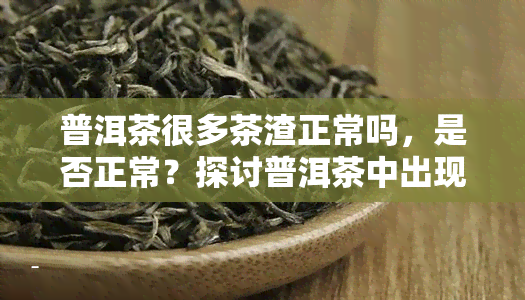普洱茶很多茶渣正常吗，是否正常？探讨普洱茶中出现大量茶渣的原因