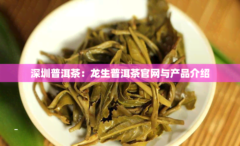 深圳普洱茶：龙生普洱茶官网与产品介绍
