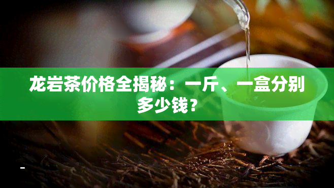 龙岩茶价格全揭秘：一斤、一盒分别多少钱？