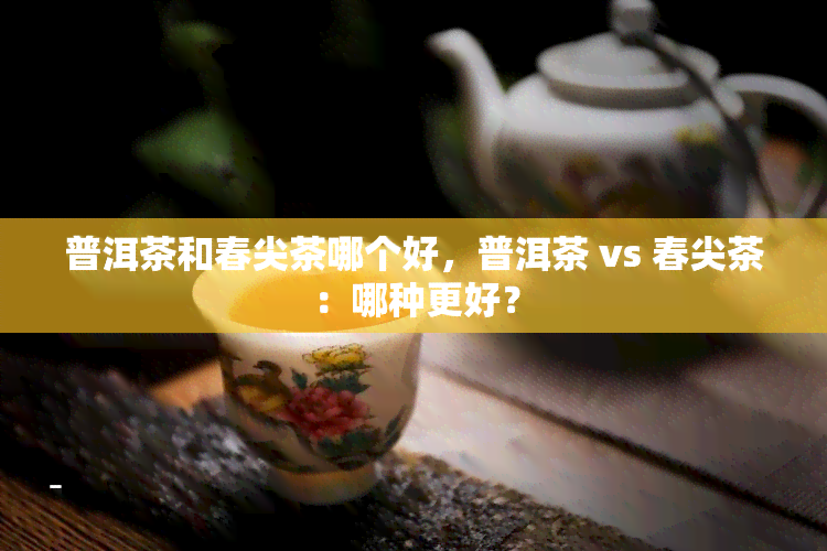 普洱茶和春尖茶哪个好，普洱茶 vs 春尖茶：哪种更好？