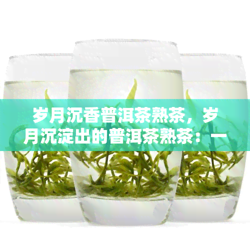 岁月沉香普洱茶熟茶，岁月沉淀出的普洱茶熟茶：一份沉香与韵味