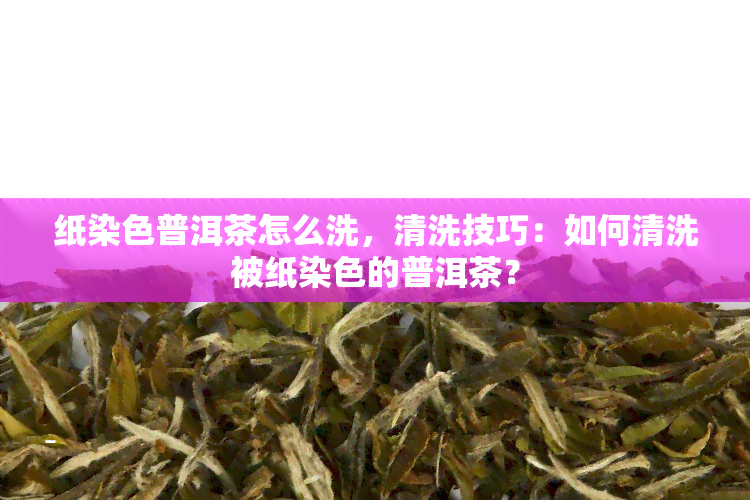 纸染色普洱茶怎么洗，清洗技巧：如何清洗被纸染色的普洱茶？