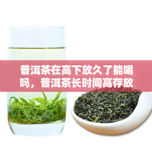 普洱茶在高下放久了能喝吗，普洱茶长时间高存放还能饮用吗？