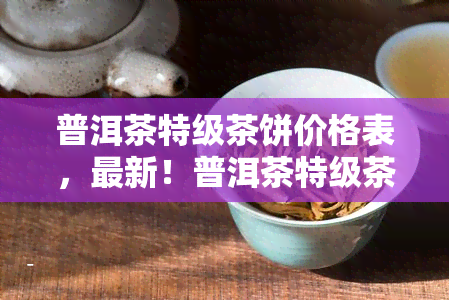 普洱茶特级茶饼价格表，最新！普洱茶特级茶饼价格表出炉，速来围观！