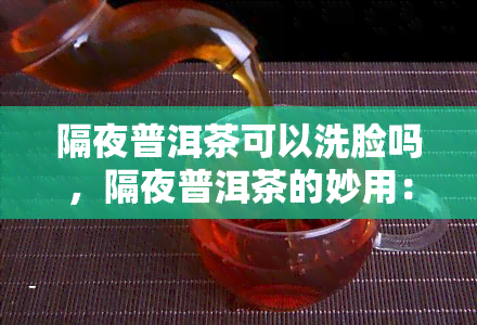 隔夜普洱茶可以洗脸吗，隔夜普洱茶的妙用：能否用于洗脸？