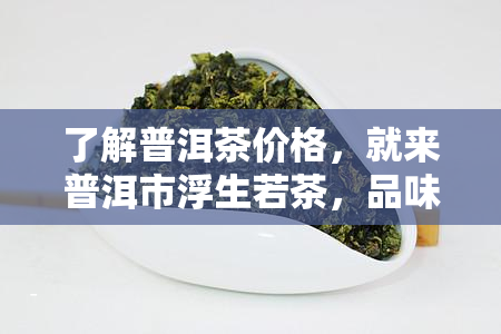 了解普洱茶价格，就来普洱市浮生若茶，品味浮生若茶，探索下一句含义