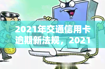 2021年交通信用卡逾期新法规，2021年交通信用卡逾期新法规解读与应对策略