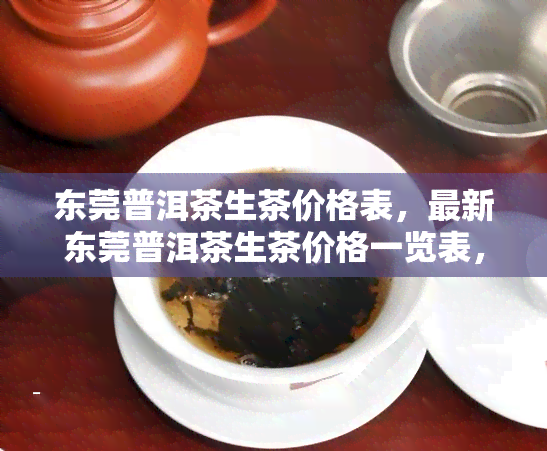 东莞普洱茶生茶价格表，最新东莞普洱茶生茶价格一览表，一手掌握茶叶行情！