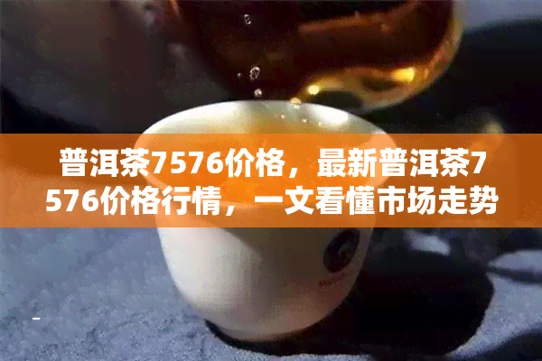 普洱茶7576价格，最新普洱茶7576价格行情，一文看懂市场走势！