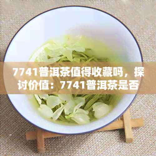 7741普洱茶值得收藏吗，探讨价值：7741普洱茶是否值得收藏？