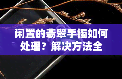 闲置的翡翠手镯如何处理？解决方法全在这里！