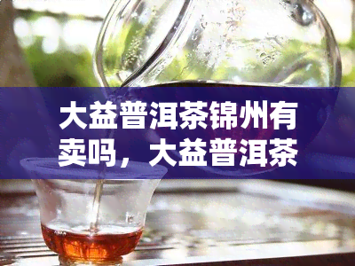 大益普洱茶锦州有卖吗，大益普洱茶在锦州是否有销售？