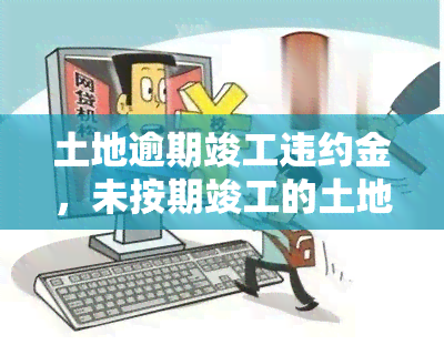 土地逾期竣工违约金，未按期竣工的土地：理解并应对逾期违约金的风险