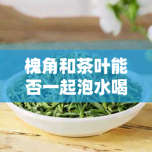 槐角和茶叶能否一起泡水喝？功效及对孕妇的影响