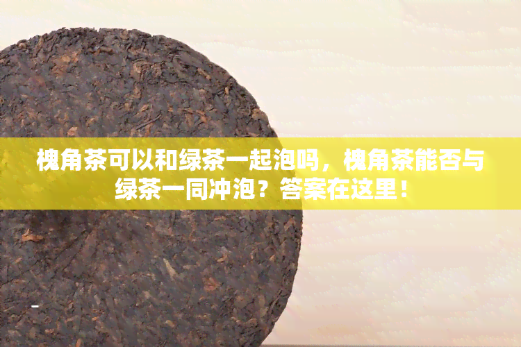 槐角茶可以和绿茶一起泡吗，槐角茶能否与绿茶一同冲泡？答案在这里！