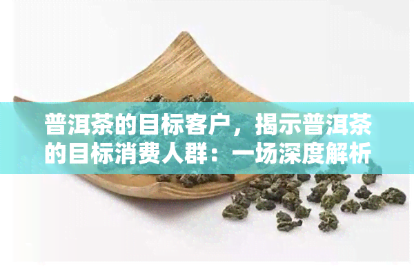 普洱茶的目标客户，揭示普洱茶的目标消费人群：一场深度解析