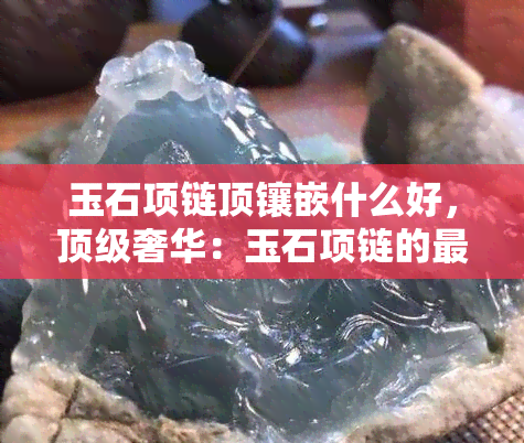 玉石项链顶镶嵌什么好，顶级奢华：玉石项链的更佳镶嵌选择是什么？