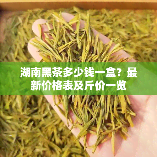 湖南黑茶多少钱一盒？最新价格表及斤价一览